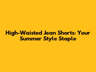 High-Waisted Jean Shorts: Your Summer Style Staple